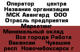 Оператор Call-центра › Название организации ­ МСК Авангард, ООО › Отрасль предприятия ­ Маркетинг › Минимальный оклад ­ 30 000 - Все города Работа » Вакансии   . Чувашия респ.,Новочебоксарск г.